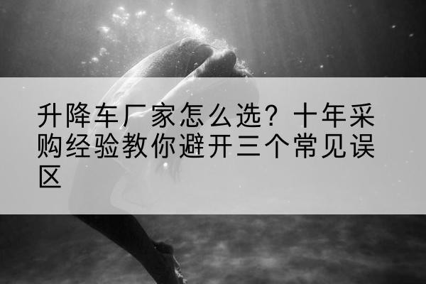 宜兴升降车厂家-怎么选？十年采购经验教你避开三个常见误区