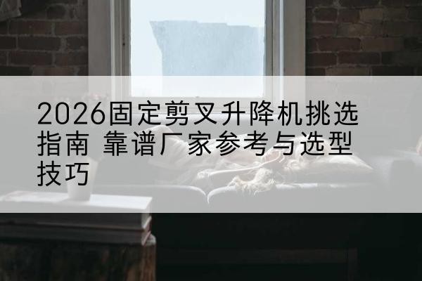 宜兴固定剪叉升降机厂家推荐-2026固定剪叉升降机挑选指南 靠谱厂家参考与选型技巧