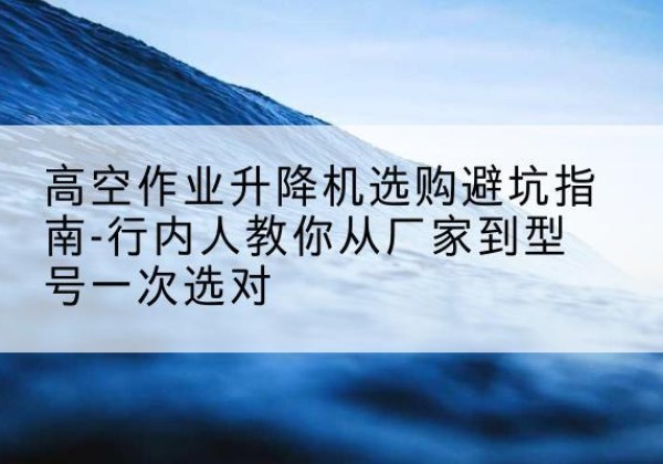 宜兴升降平台厂家-高空作业升降机选购避坑指南-行内人教你从厂家到型号一次选对
