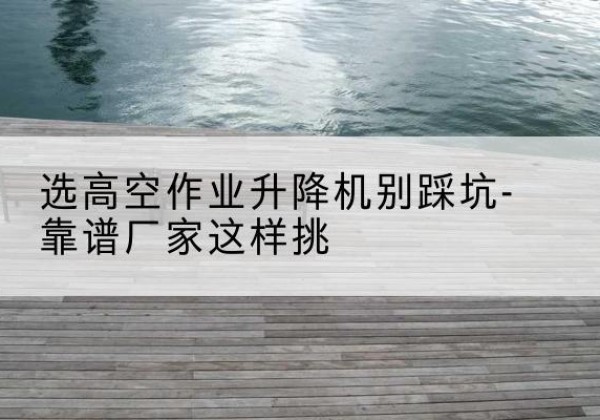 宜兴剪叉式升降机厂家-选高空作业升降机别踩坑-靠谱厂家这样挑