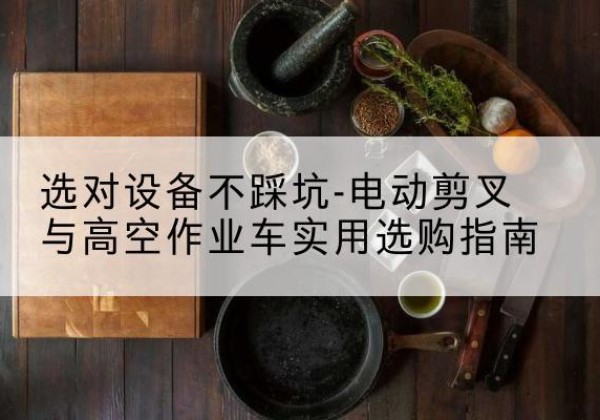 宜兴电动剪叉升降平台怎么选-选对设备不踩坑-电动剪叉与高空作业车实用选购指南