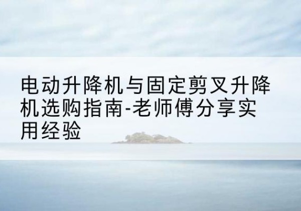 宜兴电动升降机怎么选-电动升降机与固定剪叉升降机选购指南-老师傅分享实用经验