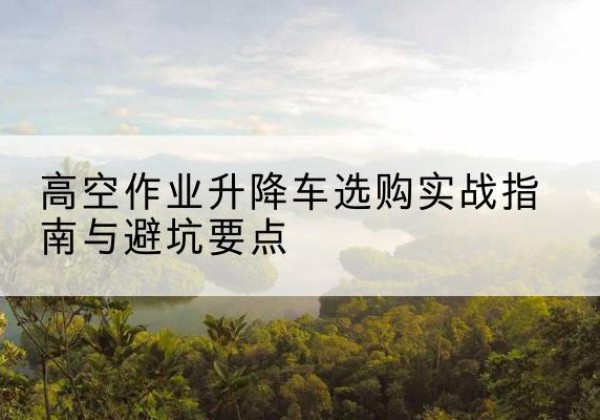宜兴升降车怎么选-高空作业升降车选购实战指南与避坑要点