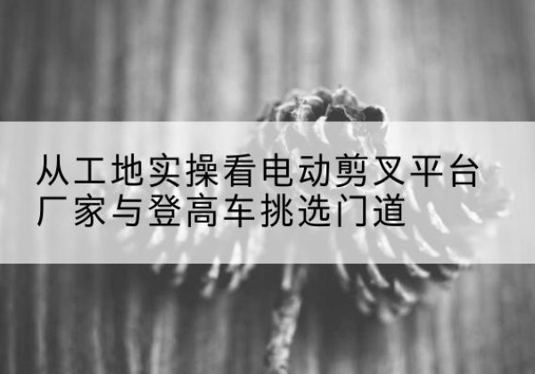 宜兴电动剪叉升降平台厂家-从工地实操看电动剪叉平台厂家与登高车挑选门道