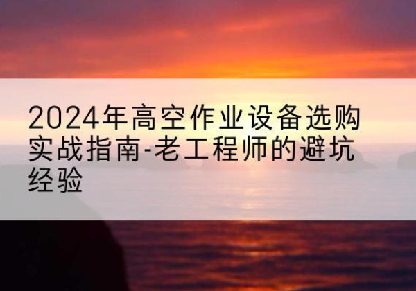 宜兴高空作业升降机厂家推荐-2024年高空作业设备选购实战指南-老工程师的避坑经验